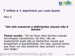 7 mitos e 1 equívoco por Leda Spelta

 Mito 5


  "Um site acessível a deficientes visuais não é
                     bonito."

 Temor oculto: "Só sei fazer sites bonitos usando
 tecnologias inacessíveis; de fato, não sei
 exatamente quais são os elementos visuais que
 atrapalham a acessibilidade. Por isso, quando tenho
 que fazer um site acessível, faço sempre o arroz
 com feijão."

governoeletronico.gov.br                         34 de 117
 
