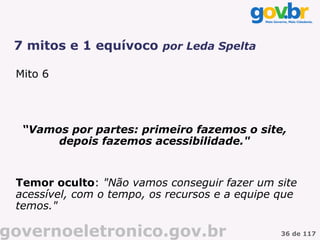 7 mitos e 1 equívoco por Leda Spelta

 Mito 6




  “Vamos por partes: primeiro fazemos o site,
       depois fazemos acessibilidade."


 Temor oculto: "Não vamos conseguir fazer um site
 acessível, com o tempo, os recursos e a equipe que
 temos."

governoeletronico.gov.br                        36 de 117
 