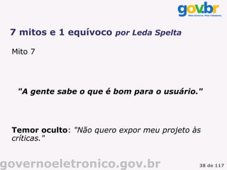 7 mitos e 1 equívoco por Leda Spelta

 Mito 7




  "A gente sabe o que é bom para o usuário."




 Temor oculto: "Não quero expor meu projeto às
 críticas."


governoeletronico.gov.br                     38 de 117
 