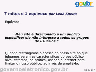 7 mitos e 1 equívoco por Leda Spelta

 Equívoco


     "Meu site é direcionado a um público
 específico; ele não interessa a todos os grupos
                  de usuários."


 Quando restringimos o acesso do nosso site ao que
 julgamos serem as características do seu público
 alvo, estamos, na prática, usando a internet para
 limitar o nosso público, ao invés de ampliá-lo.

governoeletronico.gov.br                        39 de 117
 