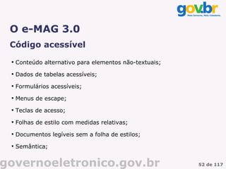 O e-MAG 3.0
 Código acessível
 
     Conteúdo alternativo para elementos não-textuais;
 
     Dados de tabelas acessíveis;
 
     Formulários acessíveis;
 
     Menus de escape;
 
     Teclas de acesso;
 
     Folhas de estilo com medidas relativas;
 
     Documentos legíveis sem a folha de estilos;
 
     Semântica;


governoeletronico.gov.br                                 52 de 117
 