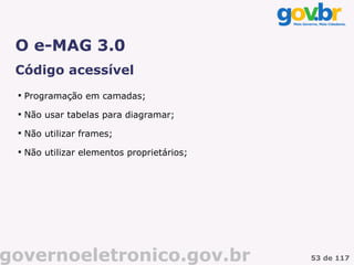 O e-MAG 3.0
 Código acessível
 
     Programação em camadas;
 
     Não usar tabelas para diagramar;
 
     Não utilizar frames;
 
     Não utilizar elementos proprietários;




governoeletronico.gov.br                     53 de 117
 