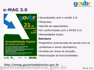 e-MAG 3.0
                       
                           Aprendizados com a versão 2.0;
                       
                           Pesquisas;
                       
                           Opinião de especialistas;
                       
                           Em conformidade com a WCAG 2.0;
                       
                           Necessidades locais;
                       Estrutura
                       
                           Pragmático (estruturado de acordo com os
                           problemas a serem abordados);
                       
                           Dividido por áreas de atuação;
                       
                           Padronização de funcionalidades.



 http://emag.governoeletronico.gov.br
governoeletronico.gov.br                                      55 de 117
 