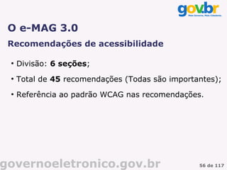 O e-MAG 3.0
 Recomendações de acessibilidade

 ●
     Divisão: 6 seções;
 ●
     Total de 45 recomendações (Todas são importantes);
 ●
     Referência ao padrão WCAG nas recomendações.




governoeletronico.gov.br                         56 de 117
 