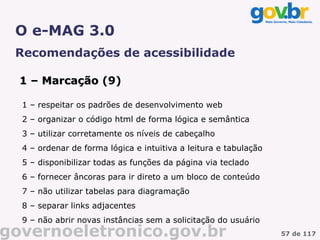 O e-MAG 3.0
 Recomendações de acessibilidade

  1 – Marcação (9)

  1 – respeitar os padrões de desenvolvimento web
  2 – organizar o código html de forma lógica e semântica
  3 – utilizar corretamente os níveis de cabeçalho
  4 – ordenar de forma lógica e intuitiva a leitura e tabulação
  5 – disponibilizar todas as funções da página via teclado
  6 – fornecer âncoras para ir direto a um bloco de conteúdo
  7 – não utilizar tabelas para diagramação
  8 – separar links adjacentes
  9 – não abrir novas instâncias sem a solicitação do usuário
governoeletronico.gov.br                                          57 de 117
 