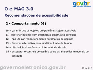 O e-MAG 3.0
 Recomendações de acessibilidade

  2 - Comportamento (6)
                    (6

  10 – garantir que os objetos programáveis sejam acessíveis
  11 - não criar páginas com atualização automática periódica
  12 – não utilizar redirecionamento automático de páginas
  13 – fornecer alternativa para modificar limite de tempo
  14 – não incluir situações com intermitência de tela
  15 – assegurar o controle do usuário sobre as alterações temporais do
       conteúdo




governoeletronico.gov.br                                         58 de 117
 