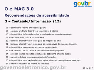 O e-MAG 3.0
 Recomendações de acessibilidade
 3 – Conteúdo/Informação (12)
                         (
  16 – identificar o idioma principal da página
  17 – oferecer um título descritivo e informativo à página
  18 – disponibilizar informação sobre a localização do usuário na página
  19 – descrever links clara e sucintamente
  20 – fornecer alternativa em texto para as imagens do sítio
  21 – fornecer alternativa em texto para as zonas ativas de mapa de imagem
  22 – disponibilizar documentos em formatos acessíveis
  23 – em tabelas, utilizar títulos e resumos de forma apropriada
  24 – associar células de dados às células de cabeçalho em uma tabela
  25 – garantir a leitura e compreensão das informações
  26 – disponibilizar uma explicação para siglas, abreviaturas e palavras incomuns
  27 – informar mudança de idioma no conteúdo

governoeletronico.gov.br                                                             59 de 117
 