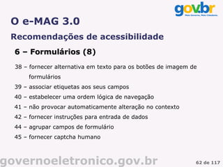 O e-MAG 3.0
 Recomendações de acessibilidade
  6 – Formulários (8)
                  (
  38 – fornecer alternativa em texto para os botões de imagem de
      formulários
  39 – associar etiquetas aos seus campos
  40 – estabelecer uma ordem lógica de navegação
  41 – não provocar automaticamente alteração no contexto
  42 – fornecer instruções para entrada de dados
  44 – agrupar campos de formulário
  45 – fornecer captcha humano



governoeletronico.gov.br                                       62 de 117
 