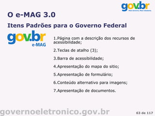 O e-MAG 3.0
 Itens Padrões para o Governo Federal

              1.Página com a descrição dos recursos de
              acessibilidade;

              2.Teclas de atalho (3);

              3.Barra de acessibilidade;

              4.Apresentação do mapa do sitio;

              5.Apresentação de formulário;

              6.Conteúdo alternativo para imagens;

              7.Apresentação de documentos.




governoeletronico.gov.br                                 63 de 117
 