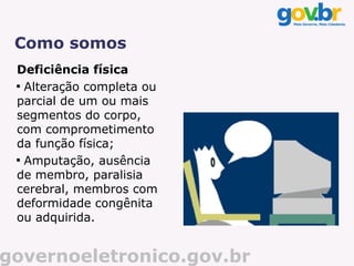 Como somos
 Deficiência física
 
   Alteração completa ou
 parcial de um ou mais
 segmentos do corpo,
 com comprometimento
 da função física;
 
   Amputação, ausência
 de membro, paralisia
 cerebral, membros com
 deformidade congênita
 ou adquirida.


governoeletronico.gov.br
 