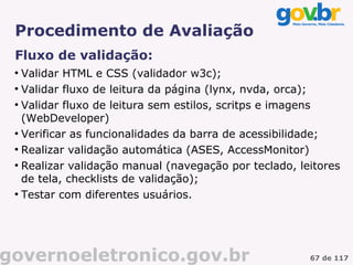 Procedimento de Avaliação
 Fluxo de validação:
 ●
   Validar HTML e CSS (validador w3c);
 ●
   Validar fluxo de leitura da página (lynx, nvda, orca);
 ●
   Validar fluxo de leitura sem estilos, scritps e imagens
   (WebDeveloper)
 ●
   Verificar as funcionalidades da barra de acessibilidade;
 ●
   Realizar validação automática (ASES, AccessMonitor)
 ●
   Realizar validação manual (navegação por teclado, leitores
   de tela, checklists de validação);
 ●
   Testar com diferentes usuários.




governoeletronico.gov.br                               67 de 117
 
