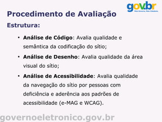 Procedimento de Avaliação
 Estrutura:
    
        Análise de Código: Avalia qualidade e
        semântica da codificação do sítio;
    
        Análise de Desenho: Avalia qualidade da área
        visual do sítio;
    
        Análise de Acessibilidade: Avalia qualidade
        da navegação do sítio por pessoas com
        deficiência e aderência aos padrões de
        acessibilidade (e-MAG e WCAG).


governoeletronico.gov.br
 