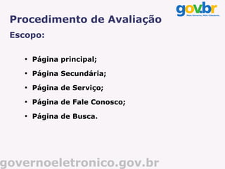Procedimento de Avaliação
 Escopo:

    
        Página principal;
    
        Página Secundária;
    
        Página de Serviço;
    
        Página de Fale Conosco;
    
        Página de Busca.




governoeletronico.gov.br
 