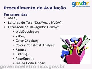 Procedimento de Avaliação
 Ferramentas:
 
     ASES;
 
     Leitores de Tela (Dos/Vox , NVDA);
 
     Extensões do Navegador Firefox:
        
          WebDeveloper;
        
          Yslow;
        
          Color Checker;
        
          Colour Constrast Analyse
        
          Fangs;
        
          FireBug;
        
          PageSpeed;
        
          InLine Code Finder.
governoeletronico.gov.br
 