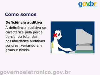 Como somos
 Deficiência auditiva
 A deficiência auditiva se
 caracteriza pela perda
 parcial ou total das
 possibilidades auditivas
 sonoras, variando em
 graus e níveis.




governoeletronico.gov.br
 