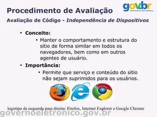 Procedimento de Avaliação
 Avaliação de Código - Independência de Dispositivos

        
            Conceito:
               
                 Manter o comportamento e estrutura do
                 sítio de forma similar em todos os
                 navegadores, bem como em outros
                 agentes de usuário.
        
            Importância:
                
                  Permite que serviço e conteúdo do sítio
                  não sejam suprimidos para os usuários.




 logotipo da esquerda para direita: Firefox, Internet Explorer e Google Chrome
governoeletronico.gov.br
 