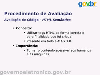 Procedimento de Avaliação
 Avaliação de Código - HTML Semântico

     
         Conceito:
             
               Utilizar tags HTML de forma correta e
               para finalidade que foi criada;
             
               Presente em todo e-MAG 3.0.
     
         Importância:
             
               Tornar o conteúdo acessível aos humanos
               e às máquinas.




governoeletronico.gov.br
 