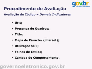 Procedimento de Avaliação
 Avaliação de Código – Demais Indicadores

     
         Urls;
     
         Presença de Quadros;
     
         Title;
     
         Mapa de Caracter (charset);
     
         Utilização SGC;
     
         Folhas de Estilos;
     
         Camada de Comportamento.


governoeletronico.gov.br
 