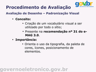 Procedimento de Avaliação
  Avaliação de Desenho – Padronização Visual
     
         Conceito:
             
               Criação de um vocabulário visual a ser
               utilizado por todo o sítio;
             
               Presente na recomendação nº 31 do e-
               MAG 3.0.
     
         Importância:
            
              Orienta o uso da tipografia, da paleta de
              cores, ícones, posicionamento de
              elementos.




governoeletronico.gov.br
 
