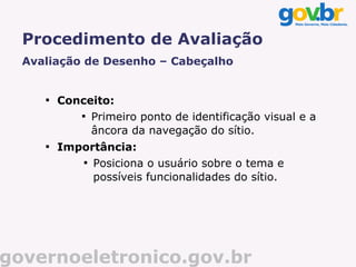 Procedimento de Avaliação
  Avaliação de Desenho – Cabeçalho


     
         Conceito:
            
              Primeiro ponto de identificação visual e a
              âncora da navegação do sítio.
     
         Importância:
            
              Posiciona o usuário sobre o tema e
              possíveis funcionalidades do sítio.




governoeletronico.gov.br
 
