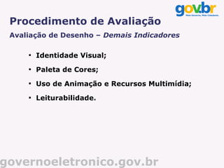 Procedimento de Avaliação
 Avaliação de Desenho – Demais Indicadores

     
         Identidade Visual;
     
         Paleta de Cores;
     
         Uso de Animação e Recursos Multimídia;
     
         Leiturabilidade.




governoeletronico.gov.br
 