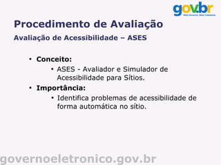 Procedimento de Avaliação
  Avaliação de Acessibilidade – ASES

      
          Conceito:
             
               ASES - Avaliador e Simulador de
               Acessibilidade para Sítios.
      
          Importância:
             
               Identifica problemas de acessibilidade de
               forma automática no sítio.




governoeletronico.gov.br
 