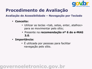 Procedimento de Avaliação
  Avaliação de Acessibilidade – Navegação por Teclado
      
          Conceito:
              
                  Utilizar as teclas <tab, setas, enter, atalhos>
                  para se movimentar pelo sítio;
              
                  Presente na recomendação nº 6 do e-MAG
                  3.0.
      
          Importância:
              
                  É utilizada por pessoas para facilitar
                  navegação pelo sítio.




governoeletronico.gov.br
 