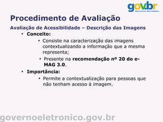 Procedimento de Avaliação
  Avaliação de Acessibilidade – Descrição das Imagens
      
        Conceito:
              
                      Consiste na caracterização das imagens
                      contextualizando a informação que a mesma
                      representa;
                  
                      Presente na recomendação nº 20 do e-
                      MAG 3.0.
      
          Importância:
              
                      Permite a contextualização para pessoas que
                      não tenham acesso à imagem.




governoeletronico.gov.br
 
