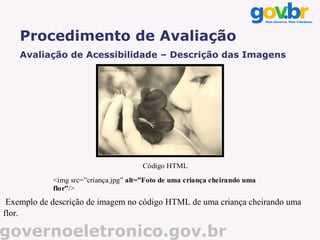 Procedimento de Avaliação
    Avaliação de Acessibilidade – Descrição das Imagens




                                      Código HTML

            <img src=”criança.jpg” alt=”Foto de uma criança cheirando uma
            flor”/>
 Exemplo de descrição de imagem no código HTML de uma criança cheirando uma
flor.

governoeletronico.gov.br
 