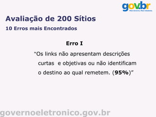 Avaliação de 200 Sítios
 10 Erros mais Encontrados


                      Erro I

           “Os links não apresentam descrições
            curtas e objetivas ou não identificam
            o destino ao qual remetem. (95%)”




governoeletronico.gov.br
 