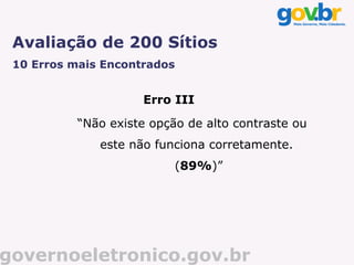 Avaliação de 200 Sítios
 10 Erros mais Encontrados


                     Erro III

           “Não existe opção de alto contraste ou
              este não funciona corretamente.
                           (89%)”




governoeletronico.gov.br
 