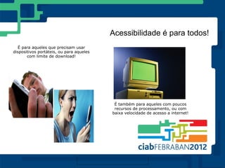 Acessibilidade é para todos!
  É para aqueles que precisam usar
dispositivos portáteis, ou para aqueles
       com limite de download!




                                           É também para aqueles com poucos
                                           recursos de processamento, ou com
                                          baixa velocidade de acesso a internet!
 