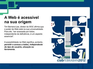 A Web é acessível
na sua origem
Tim Berners-Lee, diretor do W3C afirma que
o poder da Web está na sua universalidade.
Para ele, “ser acessada por todos,
independente de deficiência, é um aspecto
essencial”.

A acessibilidade na Web significa, portanto,
permitir o acesso a todos, independente
do tipo de usuário, situação ou
ferramenta.
 