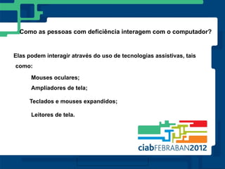 Como as pessoas com deficiência interagem com o computador?


Elas podem interagir através do uso de tecnologias assistivas, tais
como:

      Mouses oculares;
      Ampliadores de tela;

     Teclados e mouses expandidos;

      Leitores de tela.
 