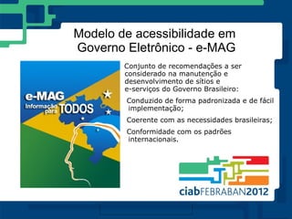 Modelo de acessibilidade em
Governo Eletrônico - e-MAG
        Conjunto de recomendações a ser
        considerado na manutenção e
        desenvolvimento de sítios e
        e-serviços do Governo Brasileiro:
        Conduzido de forma padronizada e de fácil
        implementação;
        Coerente com as necessidades brasileiras;
        Conformidade com os padrões
        internacionais.
 