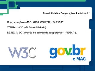 Acessibilidade – Cooperação e Participação



Coordenação e-MAG: CGU, SDH/PR e SLTI/MP

CGI.Br e W3C (Gt Acessibilidade)

SETEC/MEC (através de acordo de cooperação – RENAPI).
 