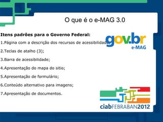 O que é o e-MAG 3.0

Itens padrões para o Governo Federal:
1.Página com a descrição dos recursos de acessibilidade;

2.Teclas de atalho (3);

3.Barra de acessibilidade;

4.Apresentação do mapa do sitio;

5.Apresentação de formulário;

6.Conteúdo alternativo para imagens;

7.Apresentação de documentos.
 