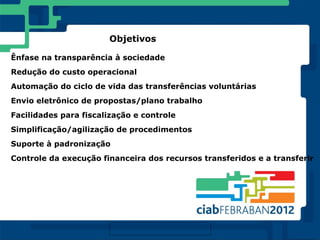 Objetivos

Ênfase na transparência à sociedade
Redução do custo operacional
Automação do ciclo de vida das transferências voluntárias
Envio eletrônico de propostas/plano trabalho
Facilidades para fiscalização e controle
Simplificação/agilização de procedimentos
Suporte à padronização
Controle da execução financeira dos recursos transferidos e a transferir
 