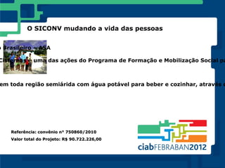 O SICONV mudando a vida das pessoas


o Brasileiro – ASA

Cisternas é uma das ações do Programa de Formação e Mobilização Social pa



em toda região semiárida com água potável para beber e cozinhar, através d




    Referência: convênio n° 750860/2010
    Valor total do Projeto: R$ 90.722.226,00
 