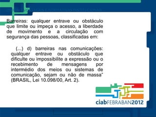 Barreiras: qualquer entrave ou obstáculo
que limite ou impeça o acesso, a liberdade
de movimento e a circulação com
segurança das pessoas, classificadas em:

    (...) d) barreiras nas comunicações:
 qualquer entrave ou obstáculo que
 dificulte ou impossibilite a expressão ou o
 recebimento      de       mensagens     por
 intermédio dos meios ou sistemas de
 comunicação, sejam ou não de massa”
 (BRASIL, Lei 10.098/00, Art. 2).
 