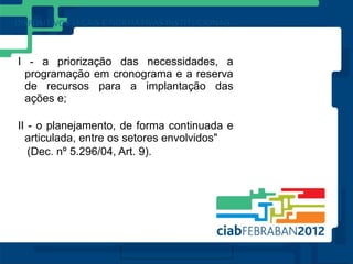 I - a priorização das necessidades, a
 programação em cronograma e a reserva
 de recursos para a implantação das
 ações e;

II - o planejamento, de forma continuada e
  articulada, entre os setores envolvidos"
   (Dec. nº 5.296/04, Art. 9).
 