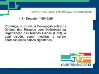 1.3 - Decreto n° 6949/09

Promulga, no Brasil, a Convenção sobre os
Direitos das Pessoas com Deficiência da
Organização das Nações Unidas (ONU), a
qual dispõe, como medidas a serem
adotadas pelos países signatários:
 