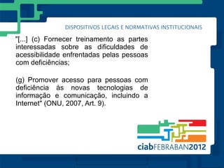 "[...] (c) Fornecer treinamento as partes
interessadas sobre as dificuldades de
acessibilidade enfrentadas pelas pessoas
com deficiências;

(g) Promover acesso para pessoas com
deficiência às novas tecnologias de
informação e comunicação, incluindo a
Internet" (ONU, 2007, Art. 9).
 