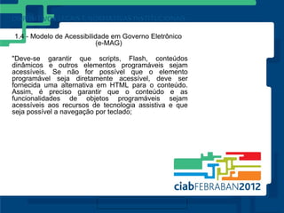 1.4 - Modelo de Acessibilidade em Governo Eletrônico
                          (e-MAG)

"Deve-se garantir que scripts, Flash, conteúdos
dinâmicos e outros elementos programáveis sejam
acessíveis. Se não for possível que o elemento
programável seja diretamente acessível, deve ser
fornecida uma alternativa em HTML para o conteúdo.
Assim, é preciso garantir que o conteúdo e as
funcionalidades de objetos programáveis sejam
acessíveis aos recursos de tecnologia assistiva e que
seja possível a navegação por teclado;
 