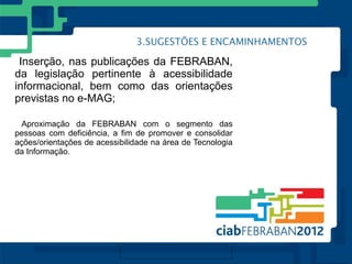 Inserção, nas publicações da FEBRABAN,
da legislação pertinente à acessibilidade
informacional, bem como das orientações
previstas no e-MAG;

  Aproximação da FEBRABAN com o segmento das
pessoas com deficiência, a fim de promover e consolidar
ações/orientações de acessibilidade na área de Tecnologia
da Informação.
 