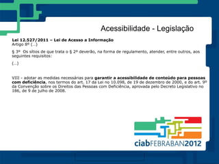 Acessibilidade - Legislação
Lei 12.527/2011 – Lei de Acesso a Informação
Artigo 8º (…)
§ 3º Os sítios de que trata o § 2º deverão, na forma de regulamento, atender, entre outros, aos
seguintes requisitos:
(…)


VIII - adotar as medidas necessárias para garantir a acessibilidade de conteúdo para pessoas
com deficiência, nos termos do art. 17 da Lei no 10.098, de 19 de dezembro de 2000, e do art. 9º
da Convenção sobre os Direitos das Pessoas com Deficiência, aprovada pelo Decreto Legislativo no
186, de 9 de julho de 2008.
 