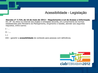 Acessibilidade - Legislação
Decreto nº 7.724, de 16 de maio de 2012 – Regulamenta a Lei de Acesso a Informação
Art. 8º Os sítios na Internet dos órgãos e entidades deverão, em cumprimento às normas
estabelecidas pelo Ministério do Planejamento, Orçamento e Gestão, atender aos seguintes
requisitos, entre outros:
I-…
II - ...
(...)

VIII - garantir a acessibilidade de conteúdo para pessoas com deficiência.
 