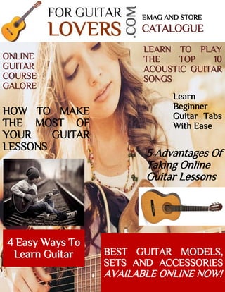 5 Advantages Of
Taking Online
Guitar Lessons
EMAG AND STORE
CATALOGUE
LEARN TO PLAY
THE TOP 10
ACOUSTIC GUITAR
SONGS
Learn
Beginner
Guitar Tabs
With Ease
HOW TO MAKE
THE MOST OF
YOUR GUITAR
LESSONS
ONLINE
GUITAR
COURSE
GALORE
4 Easy Ways To
Learn Guitar BEST GUITAR MODELS,
SETS AND ACCESSORIES
AVAILABLE ONLINE NOW!
 