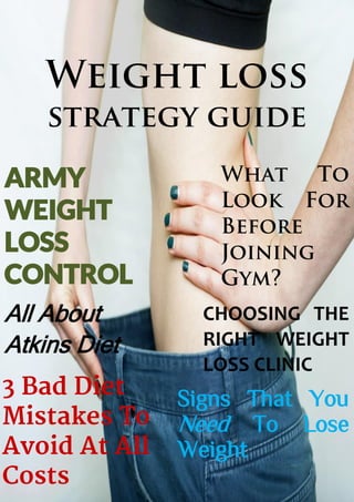 Weight loss
strategy guide
ARMY
WEIGHT
LOSS
CONTROL
All About
Atkins Diet
What To
Look For
Before
Joining
Gym?
CHOOSING THE
RIGHT WEIGHT
LOSS CLINIC
Signs That You
Need To Lose
Weight
 
