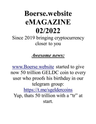 Boerse.website
eMAGAZINE
02/2022
Since 2019 bringing cryptocurrency
closer to you
Awesome news:
www.Boerse.website started to give
now 50 trillion GELDC coin to every
user who proofs his birthday in our
telegram group:
https://t.me/sgeldercoins
Yup, thats 50 trillion with a “tr” at
start.
 
